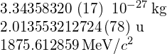 \begin{array}{c}3.343 583 20\phantom{\rule{0.2em}{0ex}}\left(17\right)\phantom{\rule{0.2em}{0ex}}×\phantom{\rule{0.2em}{0ex}}{10}^{-27}\phantom{\rule{0.2em}{0ex}}\text{kg}\hfill \\ 2.013 553 212 724\left(78\right)\phantom{\rule{0.2em}{0ex}}\text{u}\hfill \\ 1875.612 859\phantom{\rule{0.2em}{0ex}}\text{MeV/}{c}^{2}\hfill \end{array}