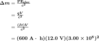 $\begin{array}{r @{{}={}}l} \boldsymbol{\Delta m} & \boldsymbol{\frac{\textbf{PE}_{\textbf{elec}}}{c^2}} \\[1em] & \boldsymbol{\frac{qV}{c^2}} \\[1em] & \boldsymbol{\frac{(It)V}{c^2}} \\[1em] & \boldsymbol{(600 \;\textbf{A} \cdot \;\textbf{h})(12.0 \;\textbf{V})(3.00 \times 10^8)^2} \end{array}$