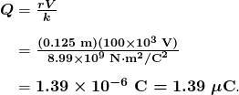 $\begin{array}{r @{{}={}} l}\boldsymbol{Q} & \boldsymbol{\frac{rV}{k}} \\[1em] & \boldsymbol{\frac{(0.125 \;\textbf{m})(100 \times 10^3 \;\textbf{V})}{8.99 \times 10^9 \;\textbf{N} \cdot \textbf{m}^2 / \textbf{C}^2}} \\[1em] & \boldsymbol{1.39 \times 10^{-6} \;\textbf{C} = 1.39 \;\mu \textbf{C}}. \end{array}