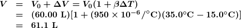 \begin{array}{lcl} \boldsymbol{V} & \boldsymbol{=} & \boldsymbol{V_0+\Delta{V}=V_0(1+\beta\Delta{T})} \\ {} & \boldsymbol{=} & \boldsymbol{(60.00\textbf{ L})[1+(950\times10^{-6}\textbf{/}^{\circ}\textbf{C})(35.0^{\circ}\textbf{C}-15.0^{\circ}\textbf{C})]} \\ {} & \boldsymbol{=} & \boldsymbol{61.1\textbf{ L}} \end{array}