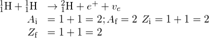 \begin{array}{cc}\hfill {}_{1}^{1}\text{H}+{}_{1}^{1}\text{H}& \to {}_{1}^{2}\text{H}+{e}^{+}+{v}_{e}\hfill \\ \hfill {A}_{\text{i}}& =1+1=2;{A}_{\text{f}}=2\phantom{\rule{0.2em}{0ex}}\text{}\phantom{\rule{0.2em}{0ex}}{Z}_{\text{i}}=1+1=2\hfill \\ \hfill {Z}_{\text{f}}& =1+1=2\phantom{\rule{0.2em}{0ex}}\text{}\phantom{\rule{0.2em}{0ex}}\hfill \end{array}