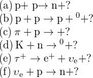 \begin{array}{c}\text{(a)}\phantom{\rule{0.2em}{0ex}}\text{p}+\stackrel{\text{−}}{\text{p}}\to \text{n}+?\hfill \\ \text{(b)}\phantom{\rule{0.2em}{0ex}}\text{p}+\text{p}\to \text{p}+{\text{Λ}}^{0}+?\hfill \\ \text{(c)}\phantom{\rule{0.2em}{0ex}}{\pi }^{\text{ࢤ}}+\text{p}\to {\text{Σ}}^{\text{−}}+?\hfill \\ \text{(d)}\phantom{\rule{0.2em}{0ex}}{\text{K}}^{\text{−}}+\text{n}\to {\text{Λ}}^{0}+?\hfill \\ \text{(e)}\phantom{\rule{0.2em}{0ex}}{\tau }^{+}\to {\text{e}}^{+}+{\upsilon }_{\text{e}}+?\hfill \\ \text{(f)}\phantom{\rule{0.2em}{0ex}}{\stackrel{\text{−}}{\upsilon }}_{\text{e}}+\text{p}\to \text{n}+?\hfill \end{array}
