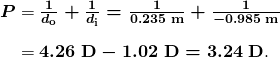 $\begin{array}{r @{{}={}}l} \boldsymbol{P} & \boldsymbol{\frac{1}{d_{\textbf{o}}} + \frac{1}{d_{\textbf{i}}} = \frac{1}{0.235 \;\textbf{m}} + \frac{1}{-0.985 \;\textbf{m}}} \\[1em] & \boldsymbol{4.26 \;\textbf{D} - 1.02 \;\textbf{D} = 3.24 \;\textbf{D}}. \end{array}$