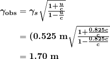 $\begin{array}{r@ {{}={}}l} \boldsymbol{\gamma _{\textbf{obs}}} & \boldsymbol{\gamma _s \sqrt{\frac{1+ \frac{u}{c}}{1- \frac{u}{c}}}} \\[1em] & \boldsymbol{(0.525 \;\textbf{m} \sqrt{\frac{1+ \frac{0.825c}{c}}{1- \frac{0.825c}{c}}}} \\[1em] & \boldsymbol{1.70 \;\textbf{m}} \end{array}$