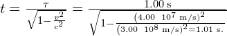 \text{Δ}t=\frac{\text{Δ}\tau }{\sqrt{1-\frac{{v}^{2}}{{c}^{2}}}}=\frac{1.00\phantom{\rule{0.2em}{0ex}}\text{s}}{\sqrt{1-\frac{{\left(4.00\phantom{\rule{0.2em}{0ex}}×\phantom{\rule{0.2em}{0ex}}{10}^{7}\phantom{\rule{0.2em}{0ex}}\text{m/s)}}^{2}}{{\left(3.00\phantom{\rule{0.2em}{0ex}}×\phantom{\rule{0.2em}{0ex}}{10}^{8}\phantom{\rule{0.2em}{0ex}}\text{m/s)}}^{2}}}}=1.01\phantom{\rule{0.2em}{0ex}}\text{s.}