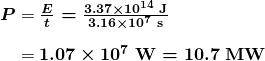 $\begin{array}{ r @{{}={}} l} \boldsymbol{P} & \boldsymbol{\frac{E}{t} = \frac{3.37 \times 10^{14} \;\textbf{J}}{3.16 \times 10^7 \;\textbf{s}}} \\[1em] & \boldsymbol{1.07 \times 10^7 \;\textbf{W} = 10.7 \;\textbf{MW}} \end{array}$