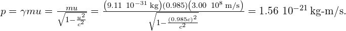 p=\gamma mu=\frac{mu}{\sqrt{1-\frac{{u}^{2}}{{c}^{2}}}}=\frac{\left(9.11\phantom{\rule{0.2em}{0ex}}×\phantom{\rule{0.2em}{0ex}}{10}^{-31}\phantom{\rule{0.2em}{0ex}}\text{kg}\right)\left(0.985\right)\left(3.00\phantom{\rule{0.2em}{0ex}}×\phantom{\rule{0.2em}{0ex}}{10}^{8}\phantom{\rule{0.2em}{0ex}}\text{m/s}\right)}{\sqrt{1-\frac{{\left(0.985c\right)}^{2}}{{c}^{2}}}}=1.56\phantom{\rule{0.2em}{0ex}}×\phantom{\rule{0.2em}{0ex}}{10}^{-21}\phantom{\rule{0.2em}{0ex}}\text{kg-m/s.}