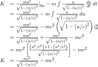 \begin{array}{cc}\hfill K& =\frac{m{u}^{2}}{\sqrt{1-{\left(u\text{/}c\right)}^{2}}}{|}_{0u}^{}-m\int \frac{u}{\sqrt{1-{\left(u\text{/}c\right)}^{2}}}\phantom{\rule{0.2em}{0ex}}\frac{du}{dt}\phantom{\rule{0.2em}{0ex}}dt\hfill \\ & =\frac{m{u}^{2}}{\sqrt{1-{\left(u\text{/}c\right)}^{2}}}-m\int \frac{u}{\sqrt{1-{\left(u\text{/}c\right)}^{2}}}\phantom{\rule{0.2em}{0ex}}du\hfill \\ & =\frac{m{u}^{2}}{\sqrt{1-{\left(u\text{/}c\right)}^{2}}}-m{c}^{2}\left(\sqrt{1-{\left(u\text{/}c\right)}^{2}}\right){|}_{0}^{u}\hfill \\ & =\frac{m{u}^{2}}{\sqrt{1-{\left(u\text{/}c\right)}^{2}}}+\frac{m{c}^{2}}{\sqrt{1-{\left(u\text{/}c\right)}^{2}}}-m{c}^{2}\hfill \\ & =m{c}^{2}\left[\frac{\left({u}^{2}\text{/}{c}^{2}\right)+1-\left({u}^{2}\text{/}{c}^{2}\right)}{\sqrt{1-{\left(u\text{/}c\right)}^{2}}}\right]-m{c}^{2}\hfill \\ \hfill K& =\frac{m{c}^{2}}{\sqrt{1-{\left(u\text{/}c\right)}^{2}}}-m{c}^{2}.\hfill \end{array}