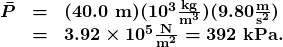 \begin{array}{lcl} \boldsymbol{\bar{P}} & \boldsymbol{=} & \boldsymbol{(40.0\textbf{ m})(10^3\frac{\textbf{kg}}{\textbf{m}^3})(9.80\frac{\textbf{m}}{\textbf{s}^2})} \\ {} & \boldsymbol{=} & \boldsymbol{3.92\times10^5\frac{\textbf{N}}{\textbf{m}^2}=392\textbf{ kPa.}} \end{array}