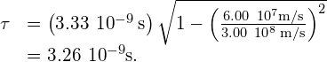 \begin{array}{cc}\hfill \text{Δ}\tau & =\left(3.33\phantom{\rule{0.2em}{0ex}}×\phantom{\rule{0.2em}{0ex}}{10}^{-9}\phantom{\rule{0.2em}{0ex}}\text{s}\right)\sqrt{1-{\left(\frac{6.00\phantom{\rule{0.2em}{0ex}}×\phantom{\rule{0.2em}{0ex}}{10}^{7}\text{m/s}}{3.00\phantom{\rule{0.2em}{0ex}}×\phantom{\rule{0.2em}{0ex}}{10}^{8}\phantom{\rule{0.2em}{0ex}}\text{m/s}}\right)}^{2}}\hfill \\ & =3.26\phantom{\rule{0.2em}{0ex}}×\phantom{\rule{0.2em}{0ex}}{10}^{-9}\text{s.}\hfill \end{array}