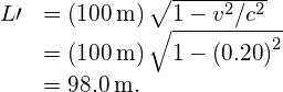 \begin{array}{cc}\hfill L\prime & =\left(100\phantom{\rule{0.2em}{0ex}}\text{m}\right)\sqrt{1-{v}^{2}\text{/}{c}^{2}}\hfill \\ & =\left(100\phantom{\rule{0.2em}{0ex}}\text{m}\right)\sqrt{1-{\left(0.20\right)}^{2}}\hfill \\ & =98.0\phantom{\rule{0.2em}{0ex}}\text{m.}\hfill \end{array}