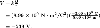 $\begin{array}{r @{{}={}} l} \boldsymbol{V} & \boldsymbol{k \frac{Q}{r}} \\[1em] & \boldsymbol{(8.99 \times 10^9 \;\textbf{N} \cdot \textbf{m}^2 / \textbf{C}^2)(\frac{-3.00 \times 10^{9} \;\textbf{C}}{5.00 \times 10^{2} \;\textbf{m}})} \\[1em] & \boldsymbol{-539 \;\textbf{V}}. \end{array}$