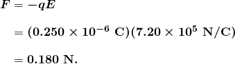 $\begin{array}{r @{{}={}} l} \boldsymbol{F} & \boldsymbol{-qE} \\[1em] & \boldsymbol{(0.250 \times 10^{-6} \;\textbf{C})(7.20 \times 10^5 \;\textbf{N} / \textbf{C})} \\[1em] & \boldsymbol{0.180 \;\textbf{N}.} \end{array}$