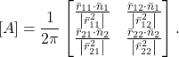 \begin{equation*} \left[A\right]=\frac{1}{2\pi}\begin{bmatrix} \frac{\bar{r}_{11}\cdot\bar{n}_{1}}{\left|\bar{r}_{11}^2 \right|} & \frac{\bar{r}_{12}\cdot\bar{n}_{1}}{\left|\bar{r}_{12}^2 \right|} \\ \frac{\bar{r}_{21}\cdot\bar{n}_{2}}{\left|\bar{r}_{21}^2 \right|} & \frac{\bar{r}_{22}\cdot\bar{n}_{2}}{\left|\bar{r}_{22}^2 \right|} \end{bmatrix}. \end{equation*}