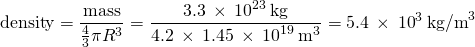 \[\text{density}=\frac{\text{mass}}{\frac{4}{3}\pi{R}^{3}}=\frac{3.3\phantom{\rule{0.2em}{0ex}}\times\phantom{\rule{0.2em}{0ex}}{10}^{23}\phantom{\rule{0.2em}{0ex}}\text{kg}}{4.2\phantom{\rule{0.2em}{0ex}}\times\phantom{\rule{0.2em}{0ex}}1.45\phantom{\rule{0.2em}{0ex}}\times\phantom{\rule{0.2em}{0ex}}{10}^{19}\phantom{\rule{0.2em}{0ex}}{\text{m}}^{3}}=5.4\phantom{\rule{0.2em}{0ex}}\times\phantom{\rule{0.2em}{0ex}}{10}^{3}\phantom{\rule{0.2em}{0ex}}{\text{kg/m}}^{3}\]