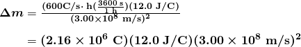 $\begin{array}{r @{{}={}}l} \boldsymbol{\Delta m} & \boldsymbol{\frac{(600 \textbf{C/s} \cdot \;\textbf{h} (\frac{3600 \;\textbf{s}}{1 \;\textbf{h}})(12.0 \;\textbf{J/C})}{(3.00 \times 10^8 \;\textbf{m/s})^2}} \\[1em] & \boldsymbol{(2.16 \times 10^6 \;\textbf{C})(12.0 \;\textbf{J/C})(3.00 \times 10^8 \;\textbf{m/s})^2} \end{array}$