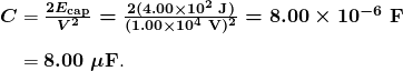 $\begin{array}{r @{{}={}} l} \boldsymbol{C} & \boldsymbol{\frac{2E_{\textbf{cap}}}{V^2} = \frac{2(4.00 \times 10^2 \;\textbf{J})}{(1.00 \times 10^4 \;\textbf{V})^2} = 8.00 \times 10^{-6} \;\textbf{F}} \\[1em] & \boldsymbol{8.00 \;\mu \textbf{F}}. \end{array}$