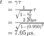 \begin{array}{cc}\hfill \text{Δ}t& =\gamma \text{Δ}\tau \hfill \\ & =\frac{1}{\sqrt{1-\frac{{v}^{2}}{{c}^{2}}}}\text{Δ}\tau \hfill \\ & =\frac{2.20\mu \text{s}}{\sqrt{1-{\left(0.950\right)}^{2}}}\hfill \\ & =7.05\phantom{\rule{0.2em}{0ex}}\mu \text{s.}\hfill \end{array}
