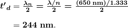 $\begin{array}{r @{{}={}}l} \boldsymbol{{t^{\prime}}_d} & \boldsymbol{\frac{\lambda _n}{2} = \frac{\lambda / n}{2} = \frac{(650 \;\textbf{nm})/1.333}{2}} \\[1em] & \boldsymbol{244 \;\textbf{nm}}. \end{array}$