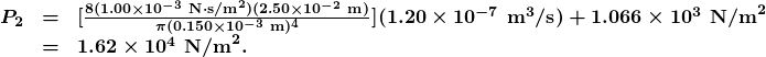 \begin{array}{lcl} \boldsymbol{P_2} & \boldsymbol{=} & \boldsymbol{[\frac{8(1.00\times10^{-3}\textbf{ N}\cdotp\textbf{s/m}^2)(2.50\times10^{-2}\textbf{ m})}{\pi(0.150\times10^{-3}\textbf{ m})^4}](1.20\times10^{-7}\textbf{ m}^3\textbf{/s})+1.066\times10^3\textbf{ N/m}^2} \\ {} & \boldsymbol{=} & \boldsymbol{1.62\times10^4\textbf{ N/m}^2.} \end{array}