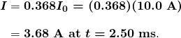 $\begin{array}{r @{{}={}} l} \boldsymbol{I} & \boldsymbol{0.368I_0 = (0.368)(10.0 \;\textbf{A})} \\[1em] & \boldsymbol{3.68 \;\textbf{A at} \; t = 2.50 \;\textbf{ms}}. \end{array}$
