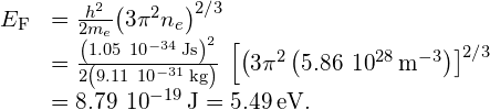 \begin{array}{cc}{E}_{\text{F}}\hfill & =\frac{{h}^{2}}{2{m}_{e}}{\left(3{\pi }^{2}{n}_{e}\right)}^{2\text{/}3}\hfill \\ & =\frac{{\left(1.05\phantom{\rule{0.2em}{0ex}}×\phantom{\rule{0.2em}{0ex}}{10}^{-34}\phantom{\rule{0.2em}{0ex}}\text{J}·\text{s}\right)}^{2}}{2\left(9.11\phantom{\rule{0.2em}{0ex}}×\phantom{\rule{0.2em}{0ex}}{10}^{-31}\phantom{\rule{0.2em}{0ex}}\text{kg}\right)}\phantom{\rule{0.2em}{0ex}}×\phantom{\rule{0.2em}{0ex}}{\left[\left(3{\pi }^{2}\left(5.86\phantom{\rule{0.2em}{0ex}}×\phantom{\rule{0.2em}{0ex}}{10}^{28}\phantom{\rule{0.2em}{0ex}}{\text{m}}^{-3}\right)\right]}^{2\text{/}3}\hfill \\ & =8.79\phantom{\rule{0.2em}{0ex}}×\phantom{\rule{0.2em}{0ex}}{10}^{-19}\phantom{\rule{0.2em}{0ex}}\text{J}=5.49\phantom{\rule{0.2em}{0ex}}\text{eV}.\hfill \end{array}