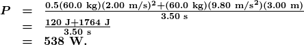 \begin{array}{lcl} \boldsymbol{P} & \boldsymbol{=} & \boldsymbol{\frac{0.5(60.0\textbf{ kg})(2.00\textbf{ m/s})^2+(60.0\textbf{ kg})(9.80\textbf{ m/s}^2)(3.00\textbf{ m})}{3.50\textbf{ s}}} \\ {} & \boldsymbol{=} & \boldsymbol{\frac{120\textbf{ J}+1764\textbf{ J}}{3.50\textbf{ s}}} \\ {} & \boldsymbol{=} & \boldsymbol{538\textbf{ W.}} \end{array}