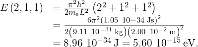 \begin{array}{cc}E\left(2,1,1\right)\hfill & =\frac{{\pi }^{2}{h}^{2}}{2{m}_{\text{e}}{L}^{2}}\left({2}^{2}+{1}^{2}+{1}^{2}\right)\hfill \\ & =\frac{6{\pi }^{2}{\left(1.05\phantom{\rule{0.2em}{0ex}}×\phantom{\rule{0.2em}{0ex}}10-34\phantom{\rule{0.2em}{0ex}}\text{J}·\text{s}\right)}^{2}}{2\left(9.11\phantom{\rule{0.2em}{0ex}}×\phantom{\rule{0.2em}{0ex}}{10}^{-31}\phantom{\rule{0.2em}{0ex}}\text{kg}\right){\left(2.00\phantom{\rule{0.2em}{0ex}}×\phantom{\rule{0.2em}{0ex}}{10}^{-2}\phantom{\rule{0.2em}{0ex}}\text{m}\right)}^{2}}\hfill \\ & =8.96\phantom{\rule{0.2em}{0ex}}×\phantom{\rule{0.2em}{0ex}}{10}^{-34}\phantom{\rule{0.2em}{0ex}}\text{J}=5.60\phantom{\rule{0.2em}{0ex}}×\phantom{\rule{0.2em}{0ex}}{10}^{-15}\phantom{\rule{0.2em}{0ex}}\text{eV}\text{.}\hfill \end{array}