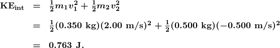 \begin{array}{lcl} \textbf{KE}_{\textbf{int}} & \boldsymbol{=} & \boldsymbol{\frac{1}{2}m_1v_1^2+\frac{1}{2}m_2v_2^2} \\[1em] & \boldsymbol{=} & \boldsymbol{\frac{1}{2}(0.350\textbf{ kg})(2.00\textbf{ m/s})^2+\frac{1}{2}(0.500\textbf{ kg})(-0.500\textbf{ m/s})^2} \\[1em] {} & \boldsymbol{=} & \boldsymbol{0.763\textbf{ J.}} \end{array}