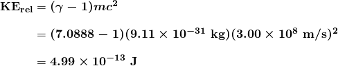 $\begin{array}{r @{{}={}}l} \boldsymbol{\textbf{KE}_{\textbf{rel}}} & \boldsymbol{(\gamma - 1)mc^2} \\[1em] & \boldsymbol{(7.0888 - 1)(9.11 \times 10^{-31} \;\textbf{kg})(3.00 \times 10^8 \;\textbf{m/s})^2} \\[1em] & \boldsymbol{4.99 \times 10^{-13} \;\textbf{J}} \end{array}$