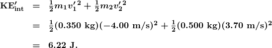 \begin{array}{lcl} \boldsymbol{\textbf{KE}^{\prime}_{\textbf{int}}} & \boldsymbol{=} & \boldsymbol{\frac{1}{2}m_1v^{\prime}_1{^2}+\frac{1}{2}m_2v^{\prime}_2{^2}} \\[1em] {} & \boldsymbol{=} & \boldsymbol{\frac{1}{2}(0.350\textbf{ kg})(-4.00\textbf{ m/s})^2+\frac{1}{2}(0.500\textbf{ kg})(3.70\textbf{ m/s})^2} \\[1em] {} & \boldsymbol{=} & \boldsymbol{6.22\textbf{ J.}} \end{array}