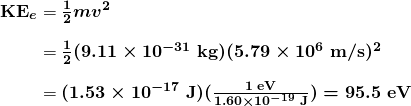 $\begin{array}{r @{{}={}}l} \boldsymbol{\textbf{KE}_e} & \boldsymbol{\frac{1}{2}mv^2} \\[1em] & \boldsymbol{\frac{1}{2}(9.11 \times 10^{-31} \;\textbf{kg})(5.79 \times 10^6 \;\textbf{m/s})^2} \\[1em] & \boldsymbol{(1.53 \times 10^{-17} \;\textbf{J})(\frac{1 \;\textbf{eV}}{1.60 \times 10^{-19} \;\textbf{J}}) = 95.5 \;\textbf{eV}} \end{array}$