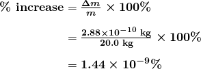 $\begin{array}{r @{{}={}}l} \boldsymbol{\textbf{\% increase}} & \boldsymbol{\frac{\Delta m}{m} \times 100 \%} \\[1em] & \boldsymbol{\frac{2.88 \times 10^{-10} \;\textbf{kg}}{20.0 \;\textbf{kg}} \times 100 \%} \\[1em] & \boldsymbol{1.44 \times 10^{-9} \%} \end{array}$