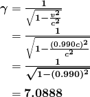 $\begin{array} {r @{{}={}}l} \boldsymbol{\gamma} & \boldsymbol{\frac{1}{\sqrt{1 - \frac{v^2}{c^2}}}} \\[1em] & \boldsymbol{\frac{1}{\sqrt{1 - \frac{(0.990 c)^2}{c^2}}}} \\[1em] & \boldsymbol{\frac{1}{\sqrt{1 - (0.990)^2}}} \\[1em] & \boldsymbol{7.0888} \end{array}$