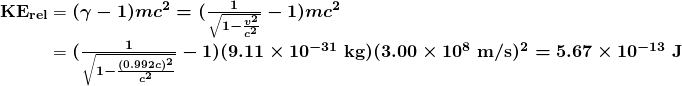 \begin{array}{r @{{}={}}l} \boldsymbol{\textbf{KE}_{\textbf{rel}}} & \boldsymbol{(\gamma - 1) mc^2 = (\frac{1}{\sqrt{1 - \frac{v^2}{c^2}}} - 1) mc^2} \\[1em] & \boldsymbol{(\frac{1}{\sqrt{1 - \frac{(0.992c)^2}{c^2}}} - 1)(9.11 \times 10^{-31} \;\textbf{kg})(3.00 \times 10^8 \;\textbf{m/s})^2 = 5.67 \times 10^{-13} \;\textbf{J}} \end{array} 