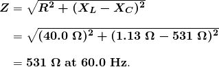 $\begin{array}{r @{{}={}}l} \boldsymbol{Z} & \boldsymbol{\sqrt{R^2 + (X_L - X_C)^2}} \\[1em] & \boldsymbol{\sqrt{(40.0 \;\Omega)^2 + (1.13 \;\Omega - 531 \;\Omega)^2}} \\[1em] & \boldsymbol{531 \;\Omega \;\textbf{at} \; 60.0 \;\textbf{Hz}}. \end{array}$