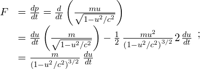 \begin{array}{cc}\hfill F& =\frac{dp}{dt}=\frac{d}{dt}\left(\frac{mu}{\sqrt{1-{u}^{2}\text{/}{c}^{2}}}\right)\hfill \\ & =\frac{du}{dt}\left(\frac{m}{\sqrt{1-{u}^{2}\text{/}{c}^{2}}}\right)-\frac{1}{2}\phantom{\rule{0.2em}{0ex}}\frac{m{u}^{2}}{{\left(1-{u}^{2}\text{/}{c}^{2}\right)}^{3\text{/}2}}\phantom{\rule{0.1em}{0ex}}2\phantom{\rule{0.1em}{0ex}}\frac{du}{dt}\hfill \\ & =\frac{m}{{\left(1-{u}^{2}\text{/}{c}^{2}\right)}^{3\text{/}2}}\phantom{\rule{0.2em}{0ex}}\frac{du}{dt}\hfill \end{array};