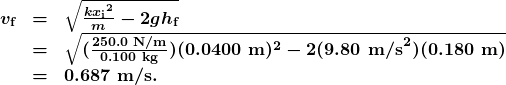 \begin{array}{lcl} \boldsymbol{v_{\textbf{f}}} & \boldsymbol{=} & \boldsymbol{\sqrt{\frac{{kx_{\textbf{i}}}^2}{m}-2gh_{\textbf{f}}}} \\ {} & \boldsymbol{=} & \boldsymbol{\sqrt{(\frac{250.0\textbf{ N/m}}{0.100\textbf{ kg}})(0.0400\textbf{ m})^2-2(9.80\textbf{ m/s}^2)(0.180\textbf{ m})}} \\ {} & \boldsymbol{=} & \boldsymbol{0.687\textbf{ m/s.}} \end{array}