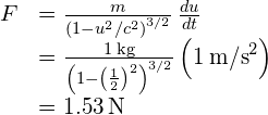 \begin{array}{cc}\hfill F& =\frac{m}{{\left(1-{u}^{2}\text{/}{c}^{2}\right)}^{3\text{/}2}}\phantom{\rule{0.2em}{0ex}}\frac{du}{dt}\hfill \\ & =\frac{1\phantom{\rule{0.2em}{0ex}}\text{kg}}{{\left(1-{\left(\frac{1}{2}\right)}^{2}\right)}^{3\text{/}2}}\left(1{\phantom{\rule{0.2em}{0ex}}\text{m/s}}^{2}\right)\hfill \\ & =1.53\phantom{\rule{0.2em}{0ex}}\text{N}\hfill \end{array}