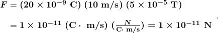 $\begin{array} {r @{{}={}} l} \boldsymbol{F} & \boldsymbol{(20 \times 10^{-9} \; \textbf{C}) \; (10 \;\textbf{m/s}) \; (5 \times 10^{-5} \; \textbf{T})} \\[1em] & \boldsymbol{1 \times 10^{-11} \; (\textbf{C} \cdot \; \textbf{m/s}) \; (\frac{N}{\textbf{C} \cdot \; \textbf{m/s}}) = 1 \times 10^{-11} \;\textbf{N}} \end{array}.