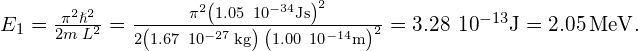 {E}_{1}=\frac{{\pi }^{2}{\hslash }^{2}}{2m\phantom{\rule{0.2em}{0ex}}{L}^{2}}=\frac{{\pi }^{2}{\left(1.05\phantom{\rule{0.2em}{0ex}}×\phantom{\rule{0.2em}{0ex}}{10}^{-34}\text{J}·\text{s}\right)}^{2}}{2\left(1.67\phantom{\rule{0.2em}{0ex}}×\phantom{\rule{0.2em}{0ex}}{10}^{-27}\phantom{\rule{0.2em}{0ex}}\text{kg}\right)\phantom{\rule{0.2em}{0ex}}{\left(1.00\phantom{\rule{0.2em}{0ex}}×\phantom{\rule{0.2em}{0ex}}{10}^{-14}\text{m}\right)}^{2}}=3.28\phantom{\rule{0.2em}{0ex}}×\phantom{\rule{0.2em}{0ex}}{10}^{-13}\text{J}=2.05\phantom{\rule{0.2em}{0ex}}\text{MeV}.