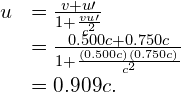 \begin{array}{cc}\hfill u& =\frac{v+u\prime }{1+\frac{vu\prime }{{c}^{2}}}\hfill \\ & =\frac{0.500c+0.750c}{1+\frac{\left(0.500c\right)\left(0.750c\right)}{{c}^{2}}}\hfill \\ & =0.909c.\hfill \end{array}