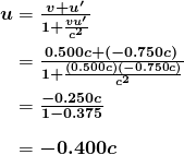 $\begin{array}{r @{{}={}}l} \boldsymbol{u} & \boldsymbol{\frac{v+u ^{\prime}}{1+ \frac{vu ^{\prime}}{c^2}}} \\[1em] & \boldsymbol{\frac{0.500c+ (-0.750c)}{1+ \frac{(0.500c)(-0.750c)}{c^2}}} \\[1em] & \boldsymbol{\frac{-0.250c}{1-0.375}} \\[1em] & \boldsymbol{-0.400c} \end{array}$