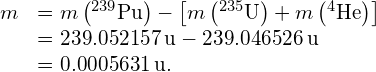 \begin{array}{cc}\hfill \text{Δ}m& =m\left({}^{239}\text{Pu}\right)-\left[m\left({}^{235}\text{U}\right)+m\left({}^{4}\text{He}\right)\right]\hfill \\ & =239.052157\phantom{\rule{0.2em}{0ex}}\text{u}-239.046526\phantom{\rule{0.2em}{0ex}}\text{u}\hfill \\ & =0.0005631\phantom{\rule{0.2em}{0ex}}\text{u}.\hfill \end{array}