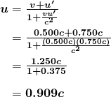$\begin{array}{r @{{}={}}l} \boldsymbol{u} & \boldsymbol{\frac{v+u ^{\prime}}{1+ \frac{vu ^{\prime}}{c^2}}} \\[1em] & \boldsymbol{\frac{0.500c+0.750c}{1+ \frac{(0.500c)(0.750c)}{c^2}}} \\[1em] & \boldsymbol{\frac{1.250c}{1+0.375}} \\[1em] & \boldsymbol{0.909c} \end{array}$