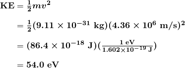 $\begin{array}{r @{{}={}}l} \boldsymbol{\textbf{KE}} & \boldsymbol{\frac{1}{2}mv^2} \\[1em] & \boldsymbol{\frac{1}{2}(9.11 \times 10^{-31} \;\textbf{kg})(4.36 \times 10^6 \;\textbf{m/s})^2} \\[1em] & \boldsymbol{(86.4 \times 10^{-18} \;\textbf{J})(\frac{1 \;\textbf{eV}}{1.602 \times 10^{-19} \;\textbf{J}})} \\[1em] & \boldsymbol{54.0 \;\textbf{eV}} \end{array}$