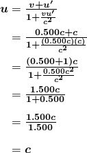 $\begin{array}{r @{{}={}}l} \boldsymbol{u} & \boldsymbol{\frac{v+u ^{\prime}}{1+ \frac{vu ^{\prime}}{c^2}}} \\[1em] & \boldsymbol{\frac{0.500c+c}{1+ \frac{(0.500c)(c)}{c^2}}} \\[1em] & \boldsymbol{\frac{(0.500+1)c}{1+ \frac{0.500c^2}{c^2}}} \\[1em] & \boldsymbol{\frac{1.500c}{1+0.500}} \\[1em] & \boldsymbol{\frac{1.500c}{1.500}} \\[1em] & \boldsymbol{c} \end{array}$