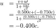 \begin{array}{cc}\hfill u& =\frac{v+u\prime }{1+\frac{vu\prime }{{c}^{2}}}\hfill \\ & =\frac{0.500c+\left(-0.750c\right)}{1+\frac{\left(0.500c\right)\left(-0.750c\right)}{{c}^{2}}}\hfill \\ & =-0.400c.\hfill \end{array}