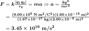$\begin{array}{r @{{}={}} l} \boldsymbol{F} & \boldsymbol{k \frac{|q_1 q_2|}{r_2}} = \boldsymbol{ma} \Rightarrow \boldsymbol{a} = \boldsymbol{\frac{kq^2}{mr^2}} \\[1em] & \boldsymbol{\frac{(9.00 \times 10^9 \;\textbf{N} \cdot \textbf{m}^2 / \textbf{C}^2)(1.60 \times 10^{-19} \;\textbf{m})^2}{(1.67 \times 10^{-27} \;\textbf{kg})(2.00 \times 10^{-9} \;\textbf{m})^2}} \\[1em] & \boldsymbol{3.45 \times 10^{16} \;\textbf{m} / \textbf{s}^2} \end{array}