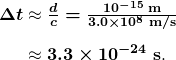 $\begin{array}{r @{{} \approx {}}l} \boldsymbol{\Delta t} & \boldsymbol{\frac{d}{c} = \frac{10^{-15} \;\textbf{m}}{3.0 \times 10^8 \;\textbf{m/s}}} \\[1em] & \boldsymbol{3.3 \times 10^{-24} \;\textbf{s}}. \end{array}$